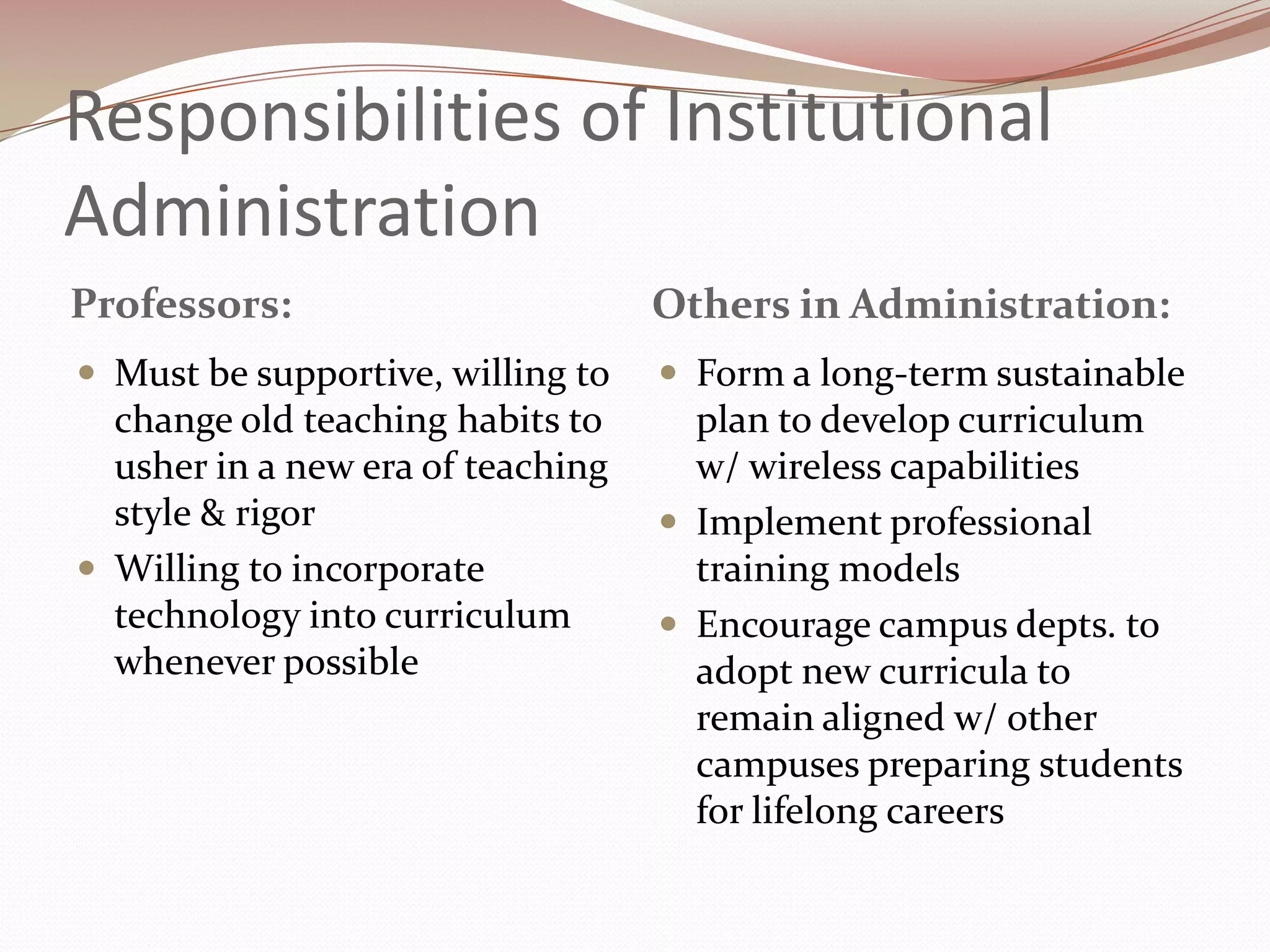 Responsibilities of Institutional
Administration
Professors:                        Others in Administration:
 Must be supportive, willing to    Form a long-term sustainable
  change old teaching habits to      plan to develop curriculum
  usher in a new era of teaching     w/ wireless capabilities
  style & rigor                     Implement professional
 Willing to incorporate             training models
  technology into curriculum        Encourage campus depts. to
  whenever possible                  adopt new curricula to
                                     remain aligned w/ other
                                     campuses preparing students
                                     for lifelong careers
 