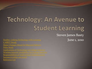 Steven James Basty
Studies Linking Technology with Learning                      June 1, 2010
CARET Study
Major Changes Ahead for Material Delivery
Pitler Study
Implications of Technology on College Students
Wireless Internet Availability for College Students
Responsibilities of Institutional Administration
Success is within our reach!
Reference List
 