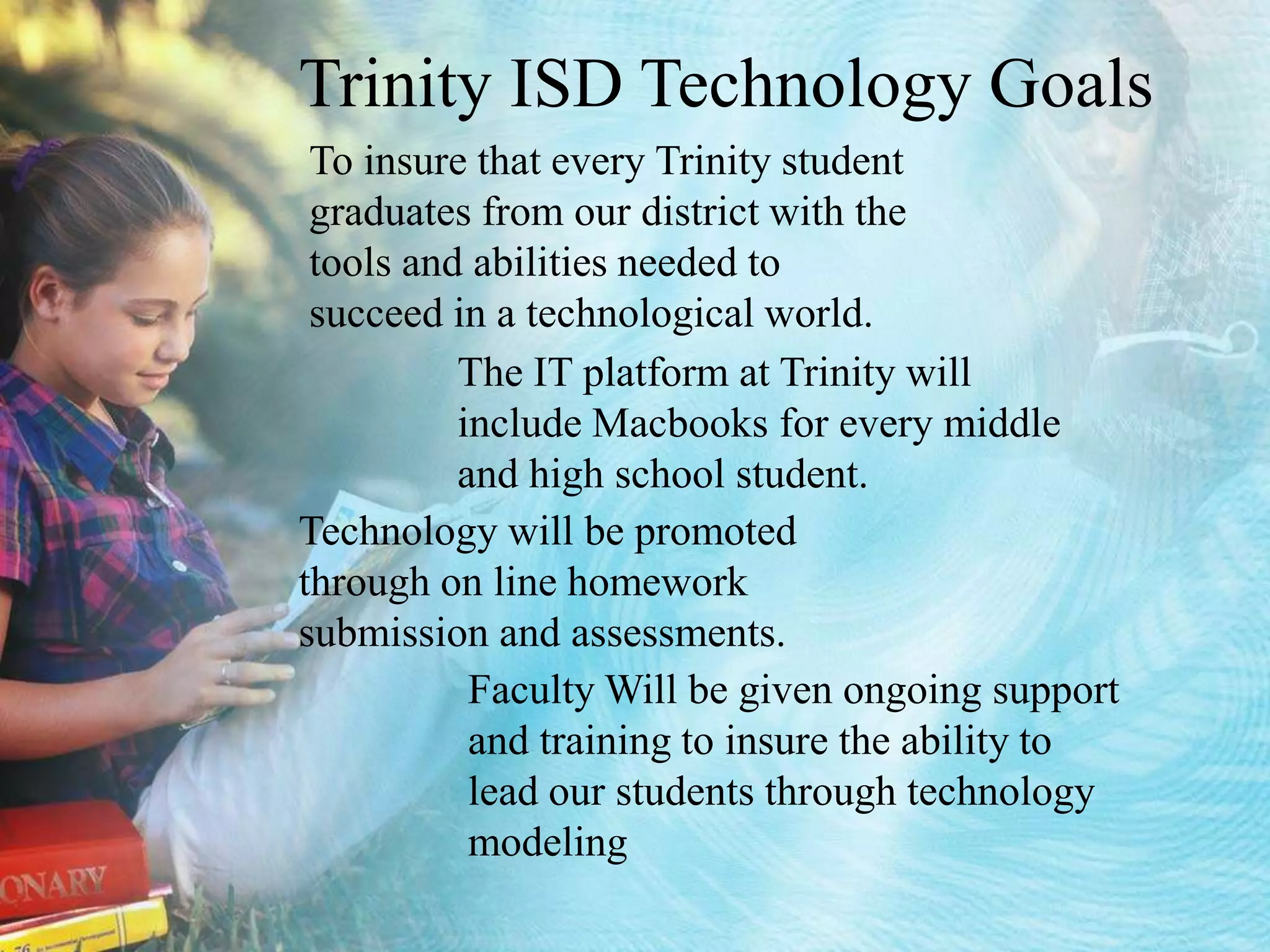Trinity ISD Technology Goals To insure that every Trinity student graduates from our district with the tools and abilities needed to succeed in a technological world. The IT platform at Trinity will include Macbooks for every middle and high school student.Technology will be promoted through on line homework submission and assessments.Faculty Will be given ongoing support and training to insure the ability to lead our students through technology modeling