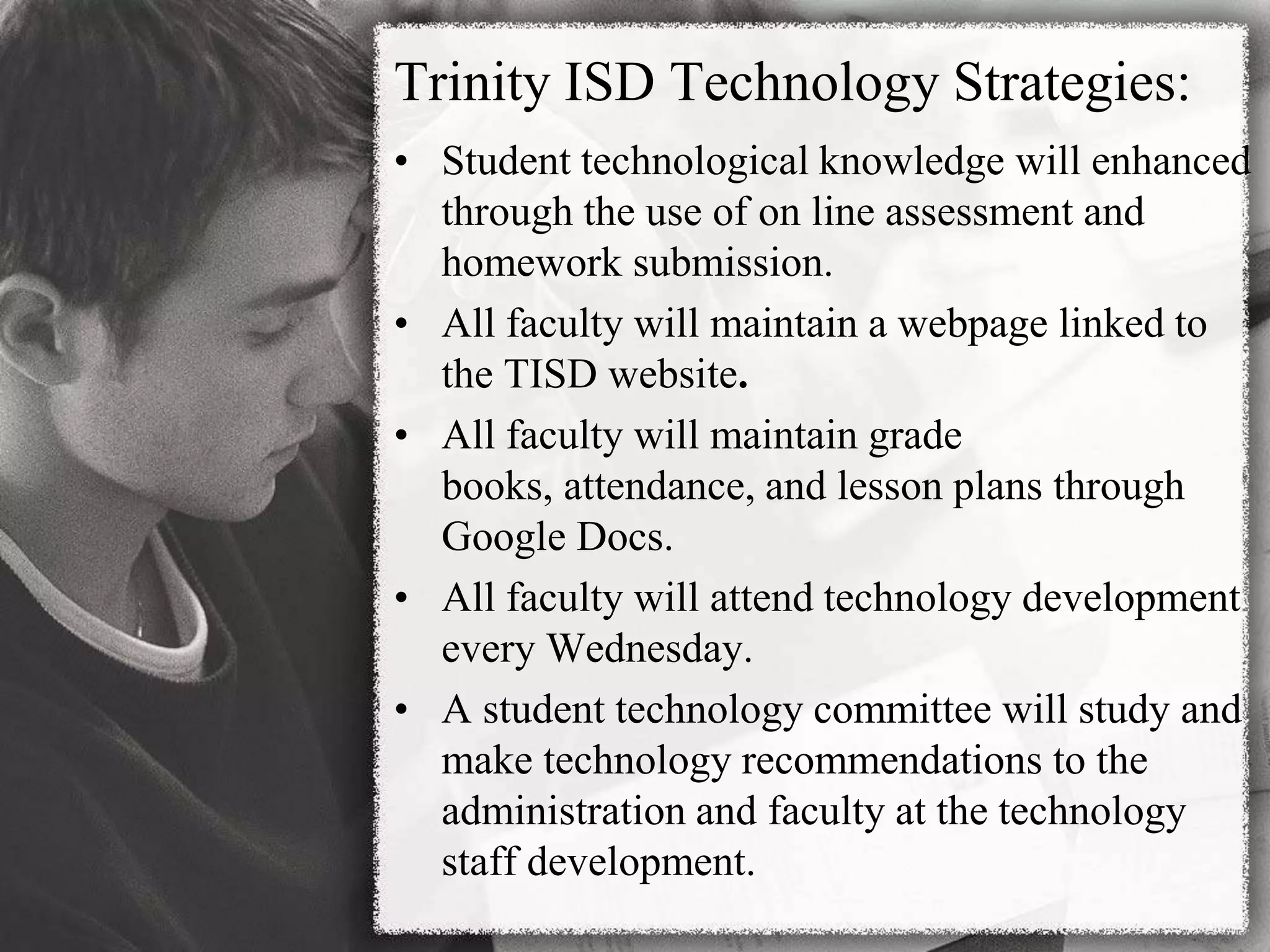 Trinity ISD Technology Strategies:Student technological knowledge will enhanced through the use of on line assessment and homework submission.All faculty will maintain a webpage linked to the TISD website. All faculty will maintain grade books, attendance, and lesson plans through Google Docs.All faculty will attend technology development every Wednesday.A student technology committee will study and make technology recommendations to the administration and faculty at the technology staff development.