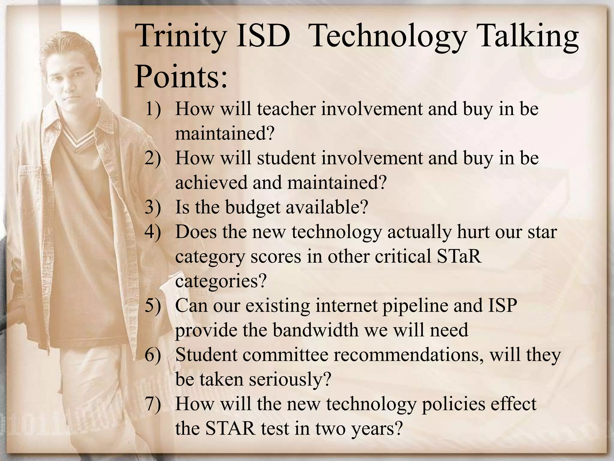 Trinity ISD  Technology TalkingPoints: How will teacher involvement and buy in be maintained?How will student involvement and buy in be achieved and maintained?Is the budget available?Does the new technology actually hurt our star category scores in other critical STaR categories?Can our existing internet pipeline and ISP provide the bandwidth we will needStudent committee recommendations, will they be taken seriously?How will the new technology policies effect the STAR test in two years?
