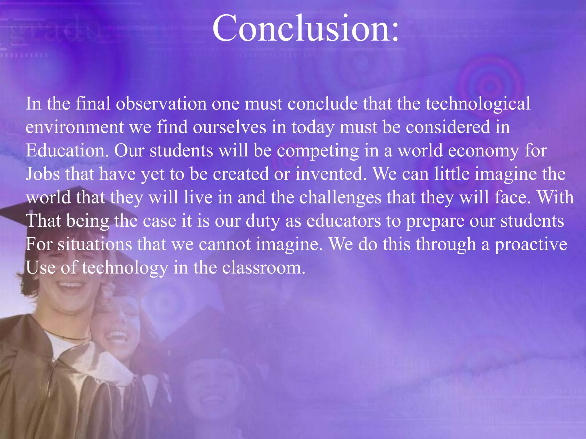 Conclusion:In the final observation one must conclude that the technological environment we find ourselves in today must be considered in Education. Our students will be competing in a world economy forJobs that have yet to be created or invented. We can little imagine the world that they will live in and the challenges that they will face. With That being the case it is our duty as educators to prepare our students For situations that we cannot imagine. We do this through a proactiveUse of technology in the classroom. 