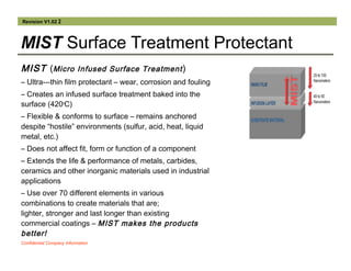 Revision V1.02 2
MIST Surface Treatment Protectant
MIST (Micro Infused Surface Treatment)
– Ultra-­‐thin film protectant – wear, corrosion and fouling
– Creates an infused surface treatment baked into the
surface (420o
C)
– Flexible & conforms to surface – remains anchored
despite “hostile” environments (sulfur, acid, heat, liquid
metal, etc.)
– Does not affect fit, form or function of a component
– Extends the life & performance of metals, carbides,
ceramics and other inorganic materials used in industrial
applications
– Use over 70 different elements in various
combinations to create materials that are;
lighter, stronger and last longer than existing
commercial coatings – MIST makes the products
better!
Confidential Company Information
 