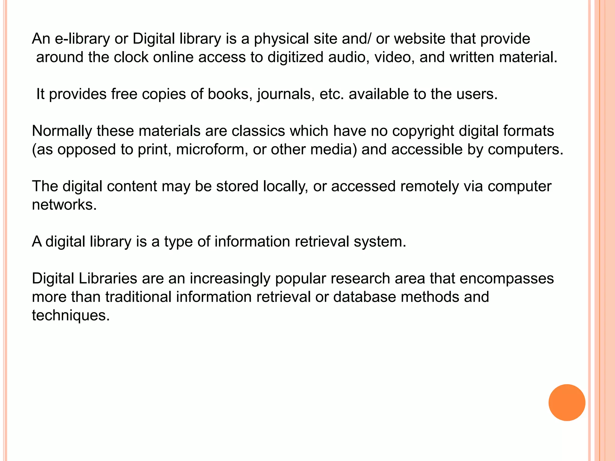 An e-library or Digital library is a physical site and/ or website that provide
around the clock online access to digitized audio, video, and written material.
It provides free copies of books, journals, etc. available to the users.
Normally these materials are classics which have no copyright digital formats
(as opposed to print, microform, or other media) and accessible by computers.
The digital content may be stored locally, or accessed remotely via computer
networks.
A digital library is a type of information retrieval system.
Digital Libraries are an increasingly popular research area that encompasses
more than traditional information retrieval or database methods and
techniques.
 