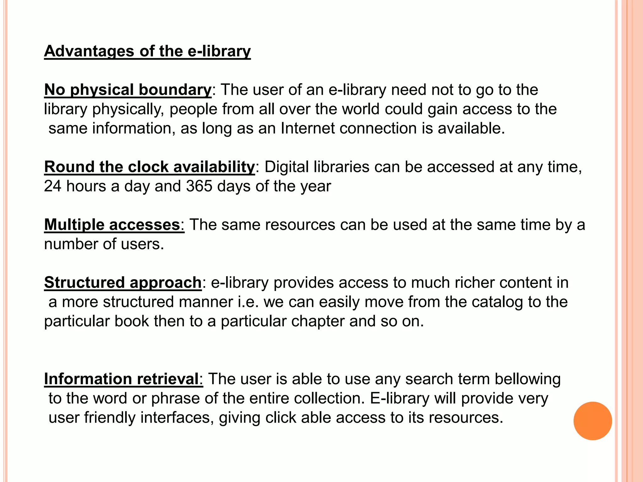 Advantages of the e-library
No physical boundary: The user of an e-library need not to go to the
library physically, people from all over the world could gain access to the
same information, as long as an Internet connection is available.
Round the clock availability: Digital libraries can be accessed at any time,
24 hours a day and 365 days of the year
Multiple accesses: The same resources can be used at the same time by a
number of users.
Structured approach: e-library provides access to much richer content in
a more structured manner i.e. we can easily move from the catalog to the
particular book then to a particular chapter and so on.
Information retrieval: The user is able to use any search term bellowing
to the word or phrase of the entire collection. E-library will provide very
user friendly interfaces, giving click able access to its resources.
 
