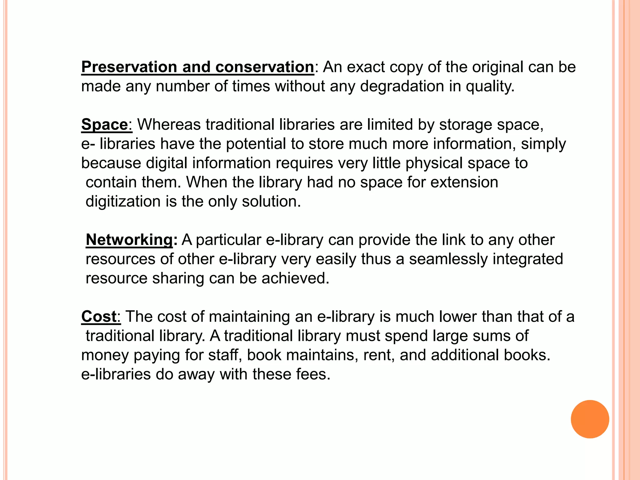 Preservation and conservation: An exact copy of the original can be
made any number of times without any degradation in quality.
Space: Whereas traditional libraries are limited by storage space,
e- libraries have the potential to store much more information, simply
because digital information requires very little physical space to
contain them. When the library had no space for extension
digitization is the only solution.
Networking: A particular e-library can provide the link to any other
resources of other e-library very easily thus a seamlessly integrated
resource sharing can be achieved.
Cost: The cost of maintaining an e-library is much lower than that of a
traditional library. A traditional library must spend large sums of
money paying for staff, book maintains, rent, and additional books.
e-libraries do away with these fees.
 