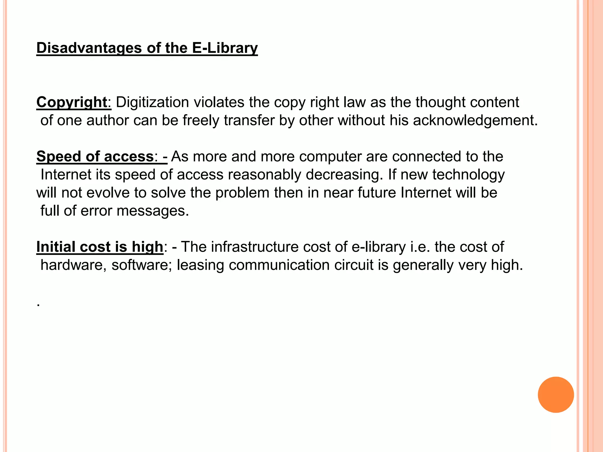 Disadvantages of the E-Library
Copyright: Digitization violates the copy right law as the thought content
of one author can be freely transfer by other without his acknowledgement.
Speed of access: - As more and more computer are connected to the
Internet its speed of access reasonably decreasing. If new technology
will not evolve to solve the problem then in near future Internet will be
full of error messages.
Initial cost is high: - The infrastructure cost of e-library i.e. the cost of
hardware, software; leasing communication circuit is generally very high.
.
 