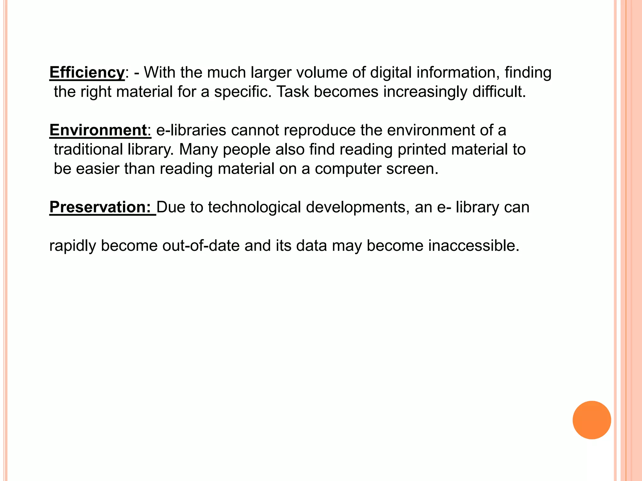Efficiency: - With the much larger volume of digital information, finding
the right material for a specific. Task becomes increasingly difficult.
Environment: e-libraries cannot reproduce the environment of a
traditional library. Many people also find reading printed material to
be easier than reading material on a computer screen.
Preservation: Due to technological developments, an e- library can
rapidly become out-of-date and its data may become inaccessible.
 