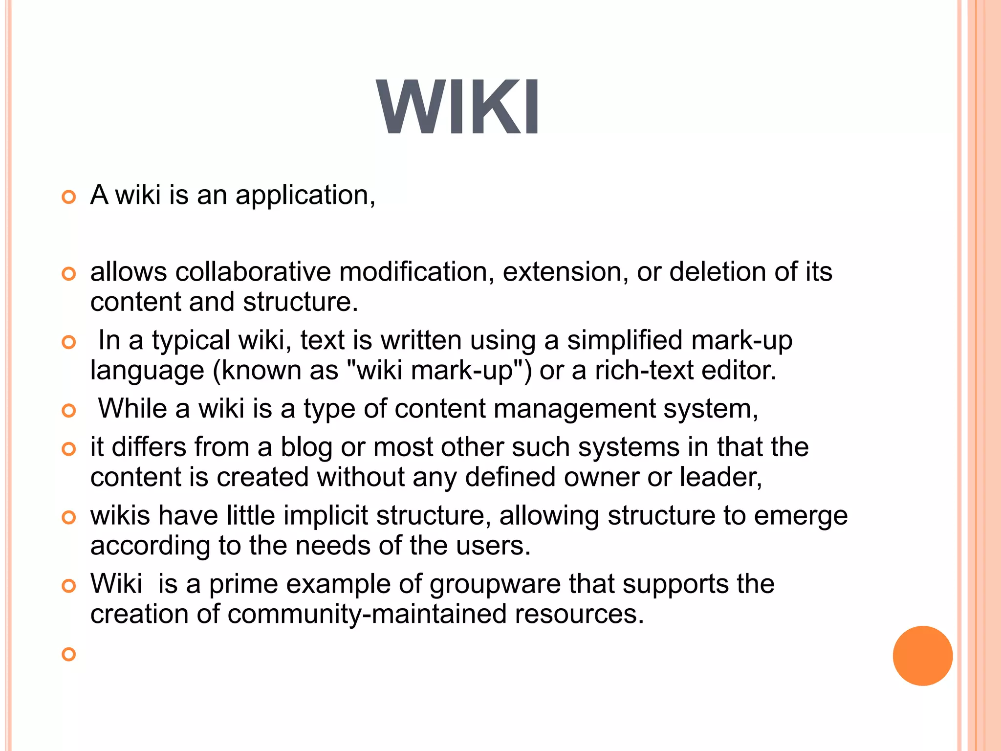WIKI
 A wiki is an application,
 allows collaborative modification, extension, or deletion of its
content and structure.
 In a typical wiki, text is written using a simplified mark-up
language (known as "wiki mark-up") or a rich-text editor.
 While a wiki is a type of content management system,
 it differs from a blog or most other such systems in that the
content is created without any defined owner or leader,
 wikis have little implicit structure, allowing structure to emerge
according to the needs of the users.
 Wiki is a prime example of groupware that supports the
creation of community-maintained resources.

 