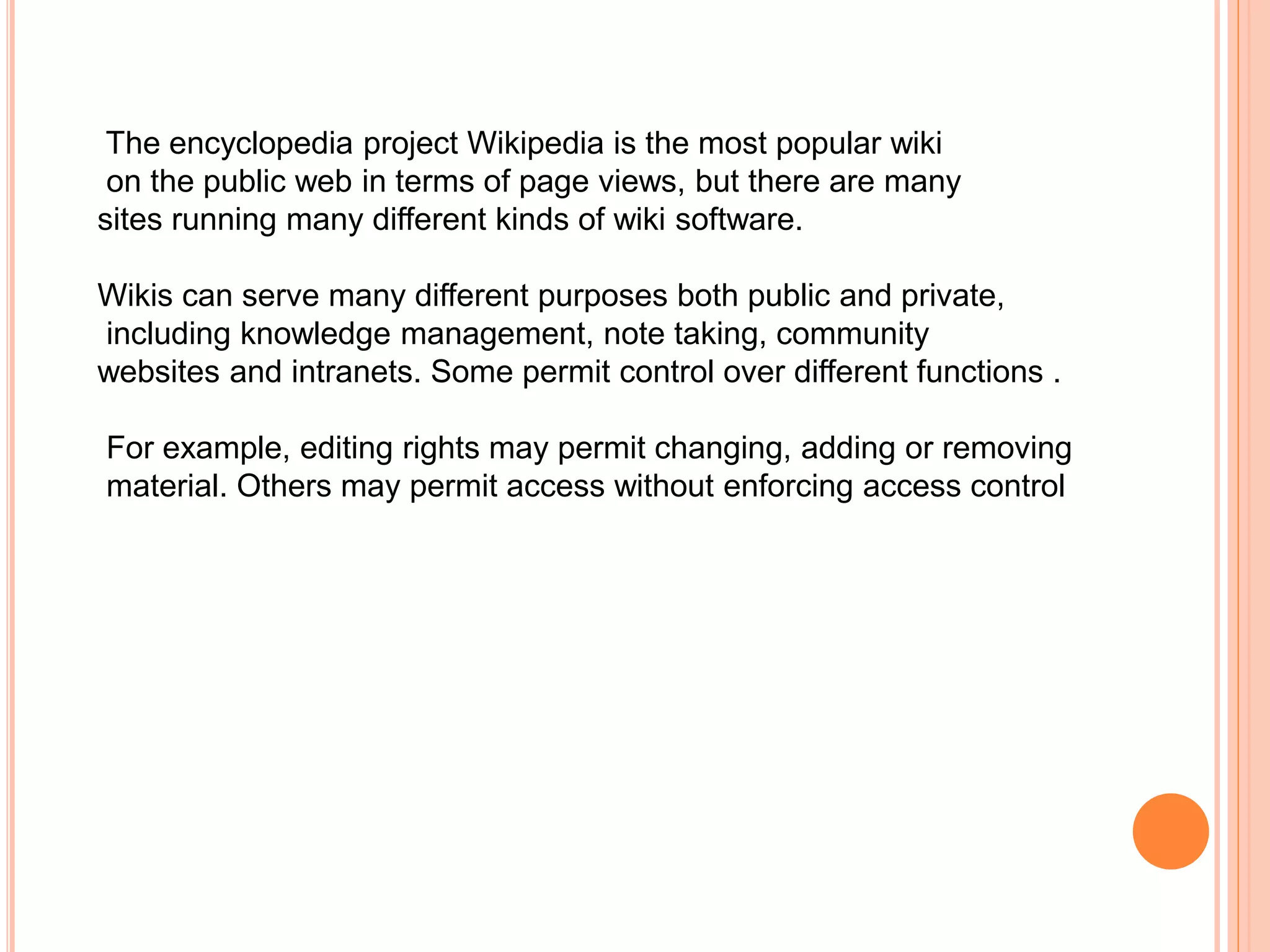 The encyclopedia project Wikipedia is the most popular wiki
on the public web in terms of page views, but there are many
sites running many different kinds of wiki software.
Wikis can serve many different purposes both public and private,
including knowledge management, note taking, community
websites and intranets. Some permit control over different functions .
For example, editing rights may permit changing, adding or removing
material. Others may permit access without enforcing access control
 