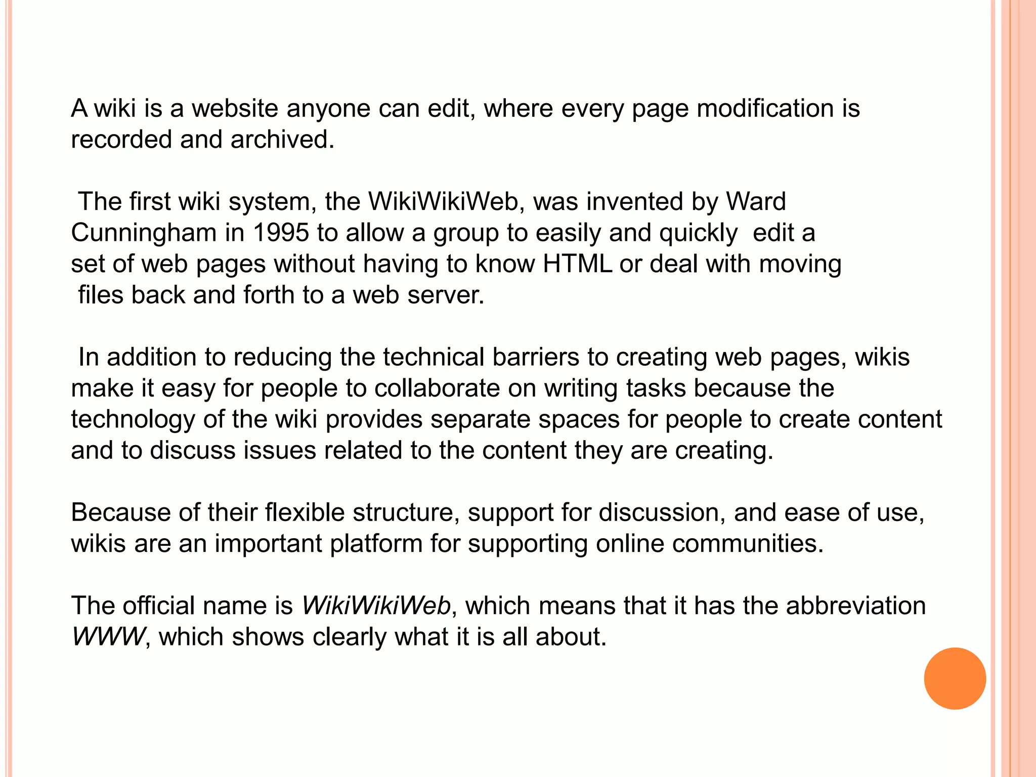 A wiki is a website anyone can edit, where every page modification is
recorded and archived.
The first wiki system, the WikiWikiWeb, was invented by Ward
Cunningham in 1995 to allow a group to easily and quickly edit a
set of web pages without having to know HTML or deal with moving
files back and forth to a web server.
In addition to reducing the technical barriers to creating web pages, wikis
make it easy for people to collaborate on writing tasks because the
technology of the wiki provides separate spaces for people to create content
and to discuss issues related to the content they are creating.
Because of their flexible structure, support for discussion, and ease of use,
wikis are an important platform for supporting online communities.
The official name is WikiWikiWeb, which means that it has the abbreviation
WWW, which shows clearly what it is all about.
 