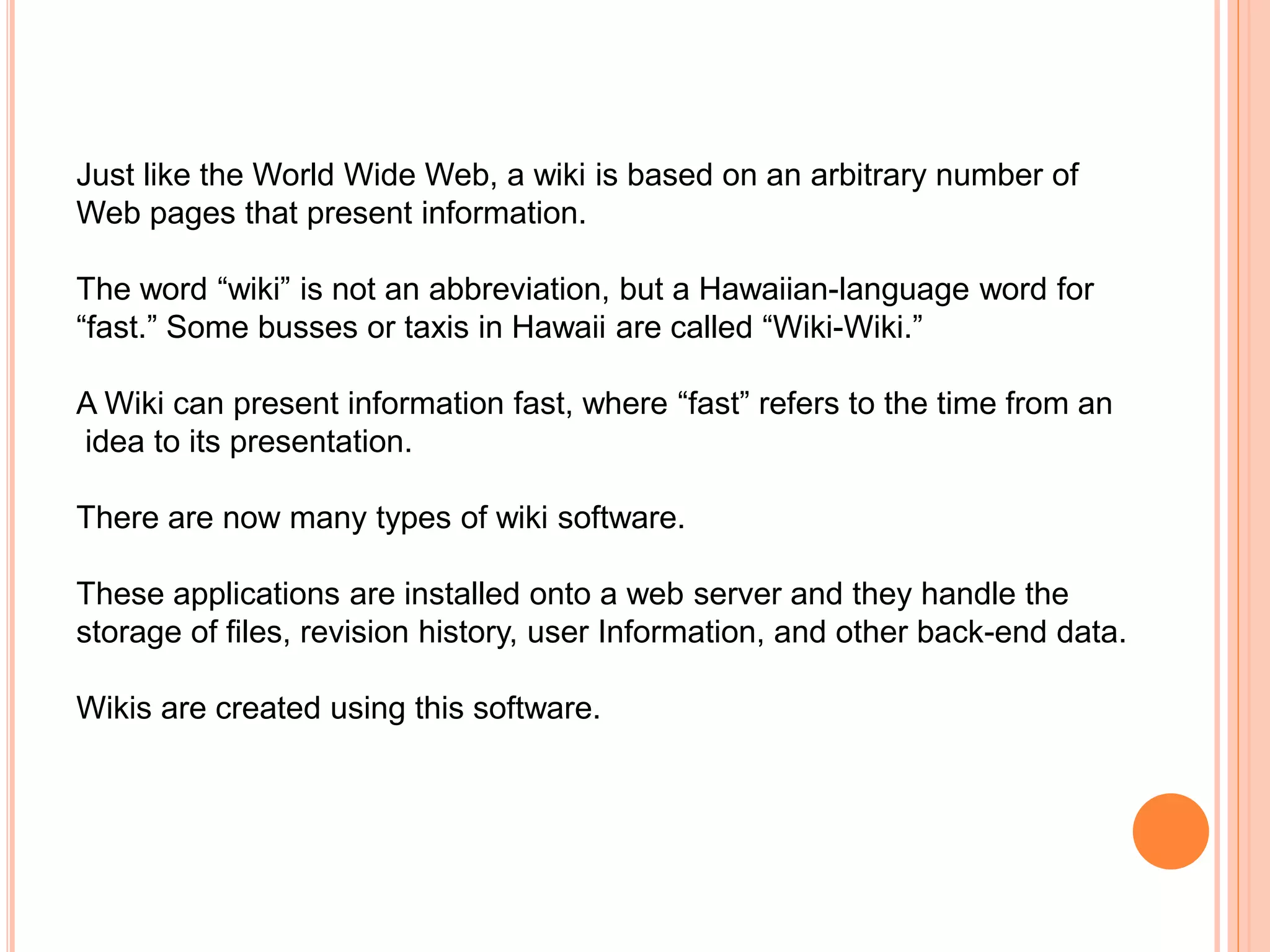 Just like the World Wide Web, a wiki is based on an arbitrary number of
Web pages that present information.
The word “wiki” is not an abbreviation, but a Hawaiian-language word for
“fast.” Some busses or taxis in Hawaii are called “Wiki-Wiki.”
A Wiki can present information fast, where “fast” refers to the time from an
idea to its presentation.
There are now many types of wiki software.
These applications are installed onto a web server and they handle the
storage of files, revision history, user Information, and other back-end data.
Wikis are created using this software.
 