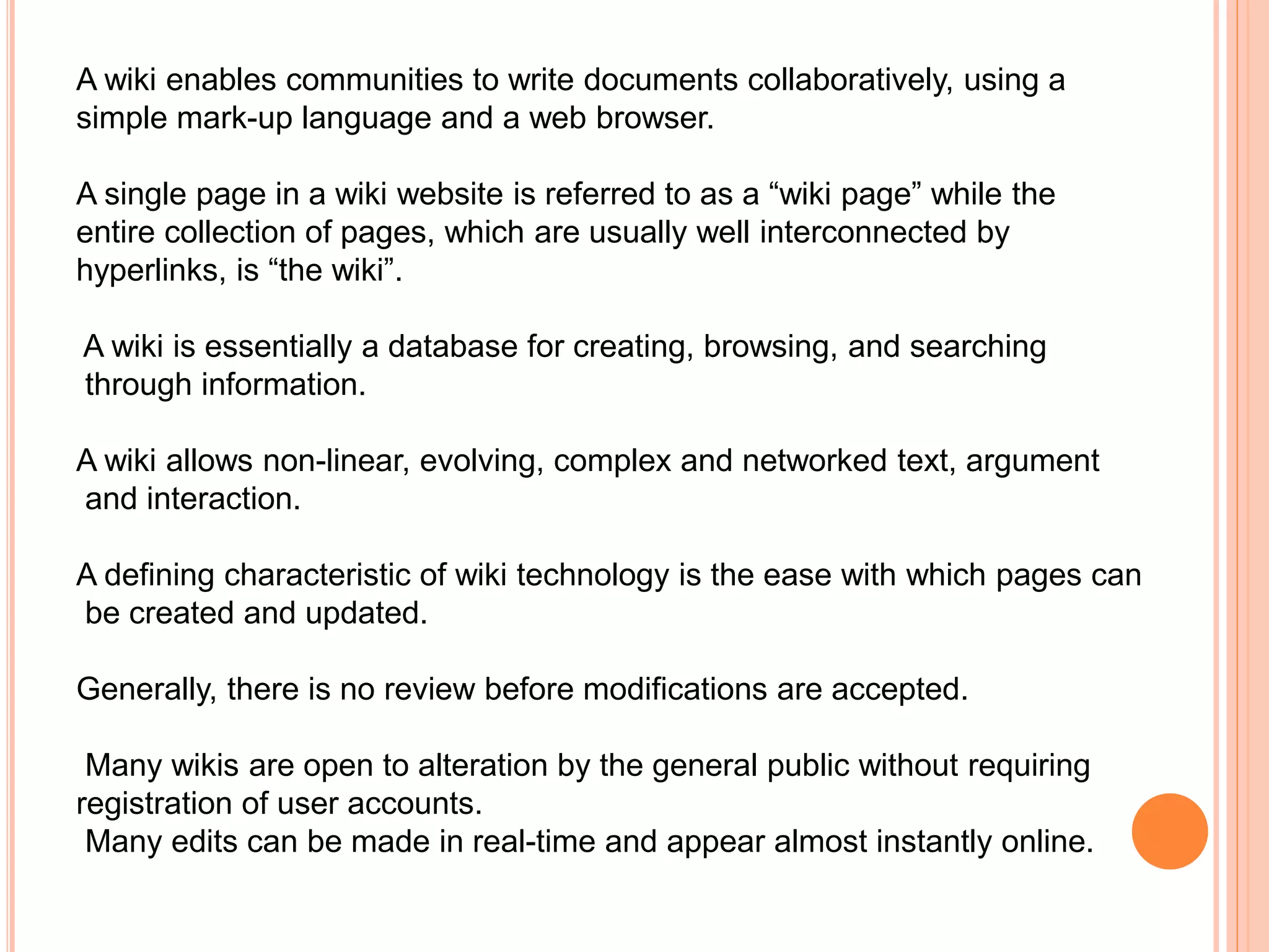 A wiki enables communities to write documents collaboratively, using a
simple mark-up language and a web browser.
A single page in a wiki website is referred to as a “wiki page” while the
entire collection of pages, which are usually well interconnected by
hyperlinks, is “the wiki”.
A wiki is essentially a database for creating, browsing, and searching
through information.
A wiki allows non-linear, evolving, complex and networked text, argument
and interaction.
A defining characteristic of wiki technology is the ease with which pages can
be created and updated.
Generally, there is no review before modifications are accepted.
Many wikis are open to alteration by the general public without requiring
registration of user accounts.
Many edits can be made in real-time and appear almost instantly online.
 