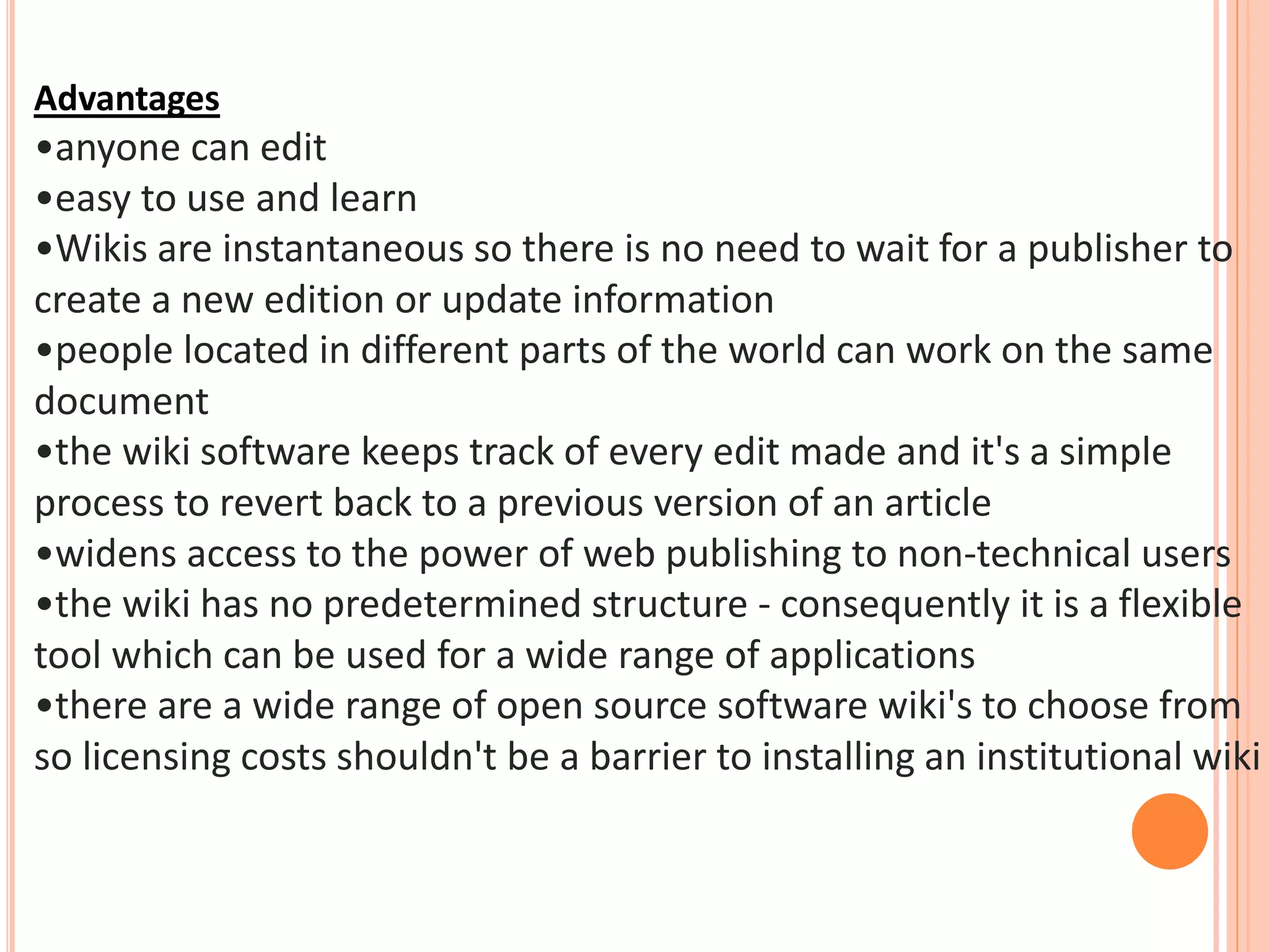 Advantages
•anyone can edit
•easy to use and learn
•Wikis are instantaneous so there is no need to wait for a publisher to
create a new edition or update information
•people located in different parts of the world can work on the same
document
•the wiki software keeps track of every edit made and it's a simple
process to revert back to a previous version of an article
•widens access to the power of web publishing to non-technical users
•the wiki has no predetermined structure - consequently it is a flexible
tool which can be used for a wide range of applications
•there are a wide range of open source software wiki's to choose from
so licensing costs shouldn't be a barrier to installing an institutional wiki
 