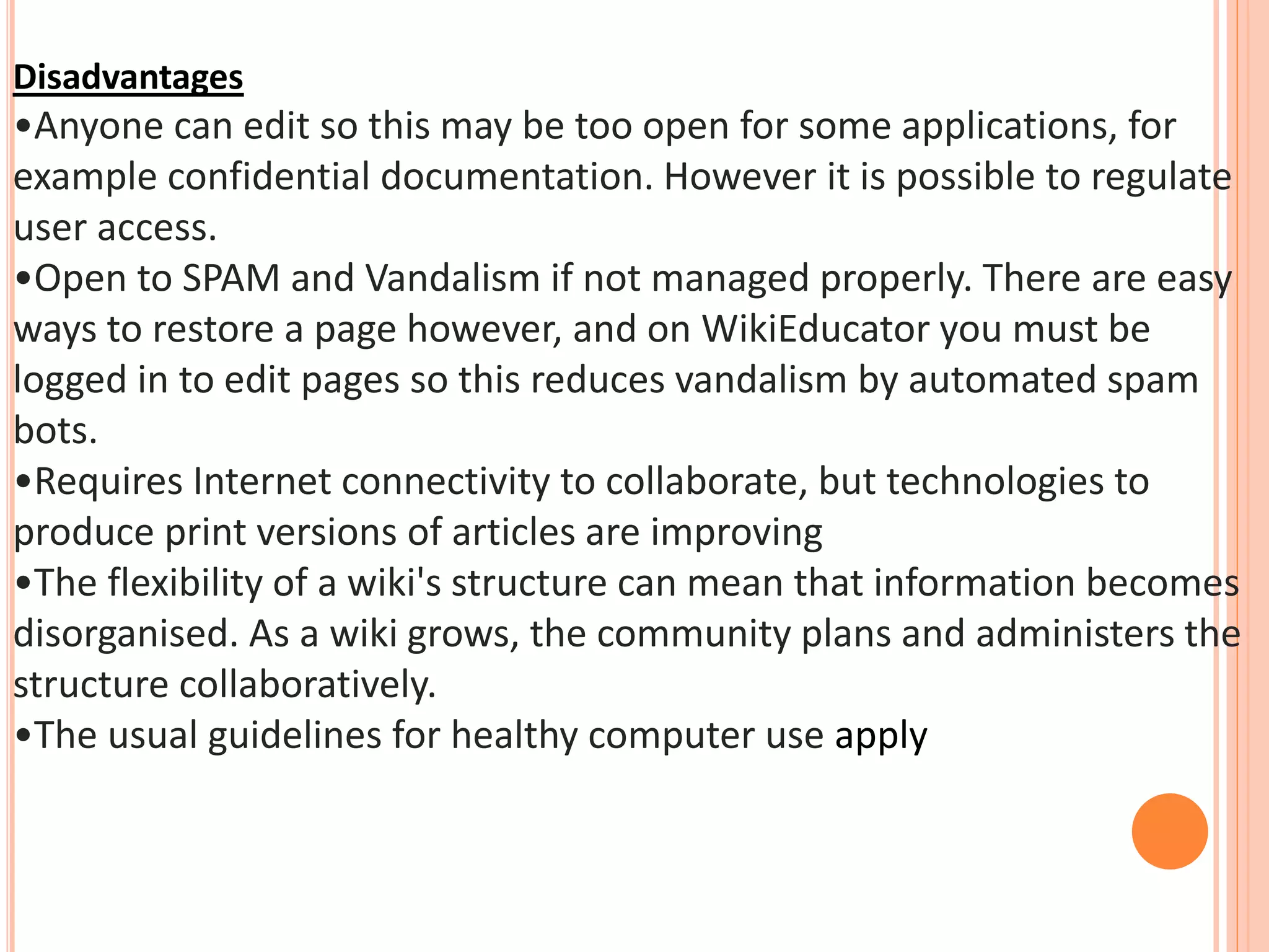 Disadvantages
•Anyone can edit so this may be too open for some applications, for
example confidential documentation. However it is possible to regulate
user access.
•Open to SPAM and Vandalism if not managed properly. There are easy
ways to restore a page however, and on WikiEducator you must be
logged in to edit pages so this reduces vandalism by automated spam
bots.
•Requires Internet connectivity to collaborate, but technologies to
produce print versions of articles are improving
•The flexibility of a wiki's structure can mean that information becomes
disorganised. As a wiki grows, the community plans and administers the
structure collaboratively.
•The usual guidelines for healthy computer use apply
 