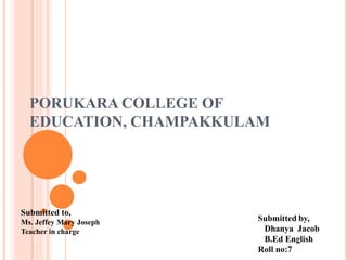 PORUKARA COLLEGE OF
EDUCATION, CHAMPAKKULAM
Submitted to,
Ms. Jeffey Mary Joseph
Teacher in charge
Submitted by,
Dhanya Jacob
B.Ed English
Roll no:7
 