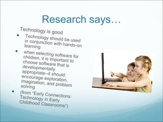Research says… Technology is good Technology should be used in conjunction with hands-on learning when selecting software for children, it is important to choose software that is developmentally appropriate--it should: encourage exploration, imagination, and problem solving (from “Early Connections: Technology in Early Childhood Classrooms”) 