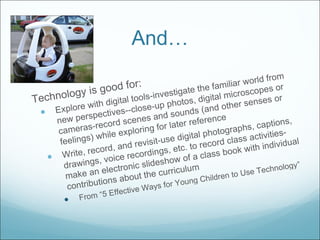 And… Technology is good for: Explore with digital tools-investigate the familiar world from new perspectives--close-up photos, digital microscopes or cameras-record scenes and sounds (and other senses or feelings) while exploring for later reference Write, record, and revisit-use digital photographs, captions, drawings, voice recordings, etc. to record class activities-make an electronic slideshow of a class book with individual contributions about the curriculum  From “5 Effective Ways for Young Children to Use Technology” 