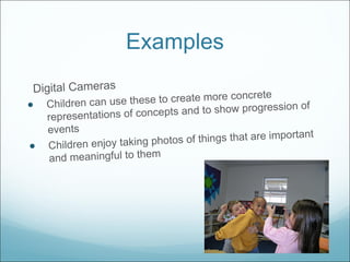 Examples Digital Cameras Children can use these to create more concrete representations of concepts and to show progression of events Children enjoy taking photos of things that are important and meaningful to them 