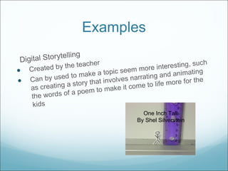 Examples Digital Storytelling Created by the teacher Can by used to make a topic seem more interesting, such as creating a story that involves narrating and animating the words of a poem to make it come to life more for the kids One Inch Tall By Shel Silverstein 