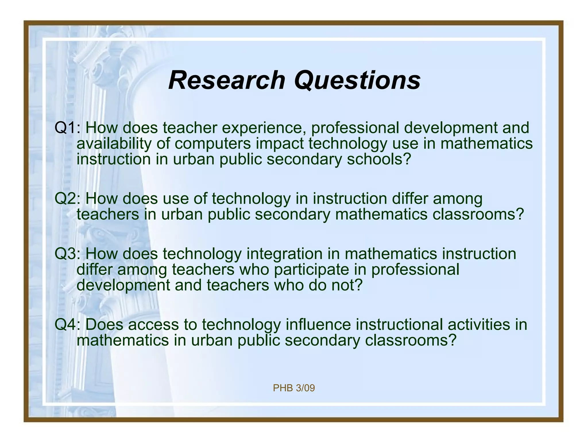 Research Questions Q1:  How does teacher experience, professional development and availability of computers impact technology use in mathematics instruction in urban public secondary schools? Q2: How does use of technology in instruction differ among teachers in urban public secondary mathematics classrooms?  Q3: How does technology integration in mathematics instruction differ among teachers who participate in professional development and teachers who do not? Q4: Does access to technology influence instructional activities in mathematics in urban public secondary classrooms?  