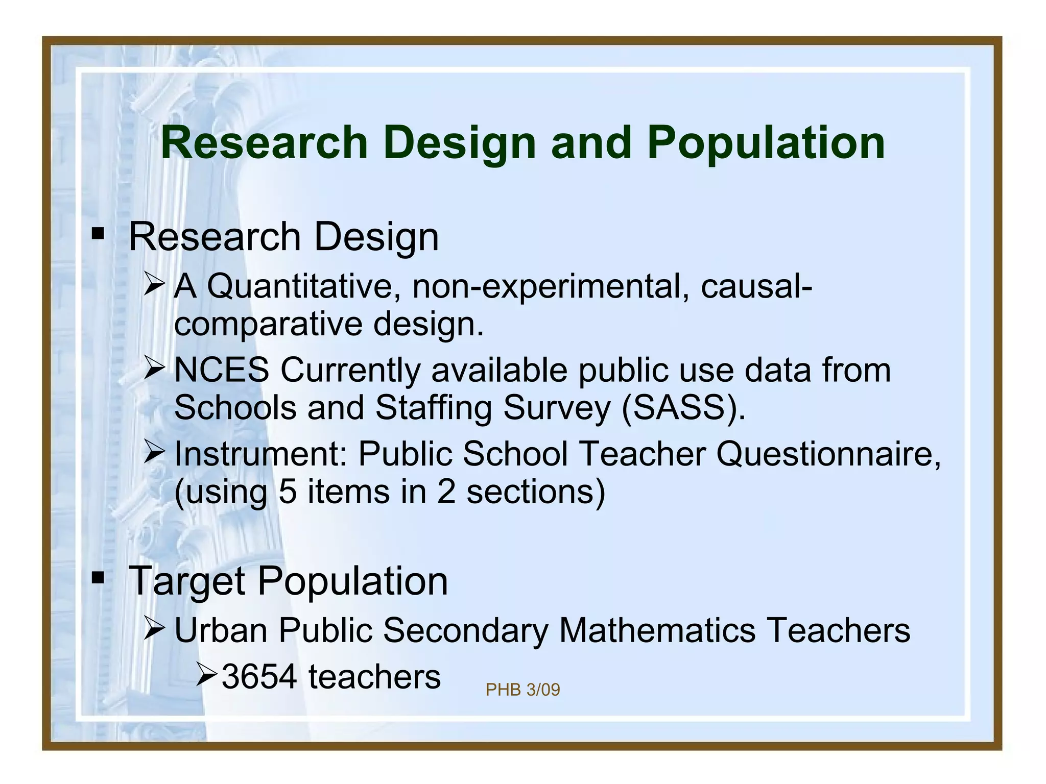 Research Design and Population Research Design A Quantitative, non-experimental, causal-comparative design.  NCES Currently available public use data from  Schools and Staffing Survey (SASS).  Instrument: Public School Teacher Questionnaire, (using 5 items in 2 sections) Target Population Urban Public Secondary Mathematics Teachers  3654 teachers 