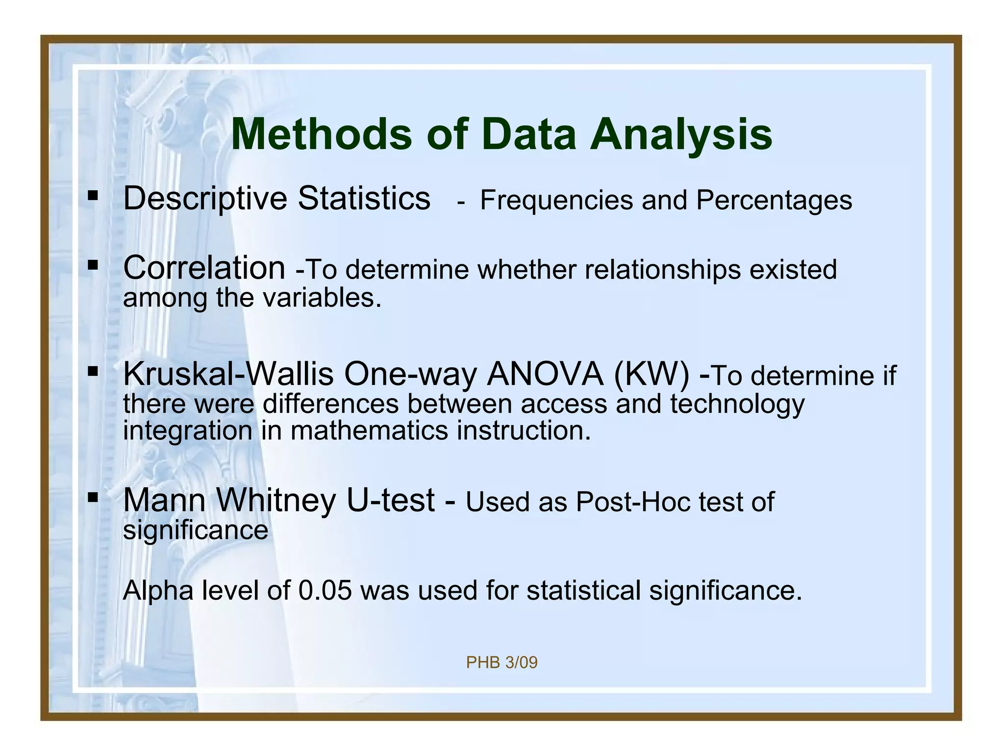 Methods of Data Analysis Descriptive Statistics  － Frequencies and Percentages Correlation  -To determine whether relationships existed among the variables.  Kruskal-Wallis One-way ANOVA (KW) - To determine if there were differences between access and technology integration in mathematics instruction. Mann Whitney U-test -  Used as Post-Hoc test of significance Alpha level of 0.05 was used for statistical significance. 