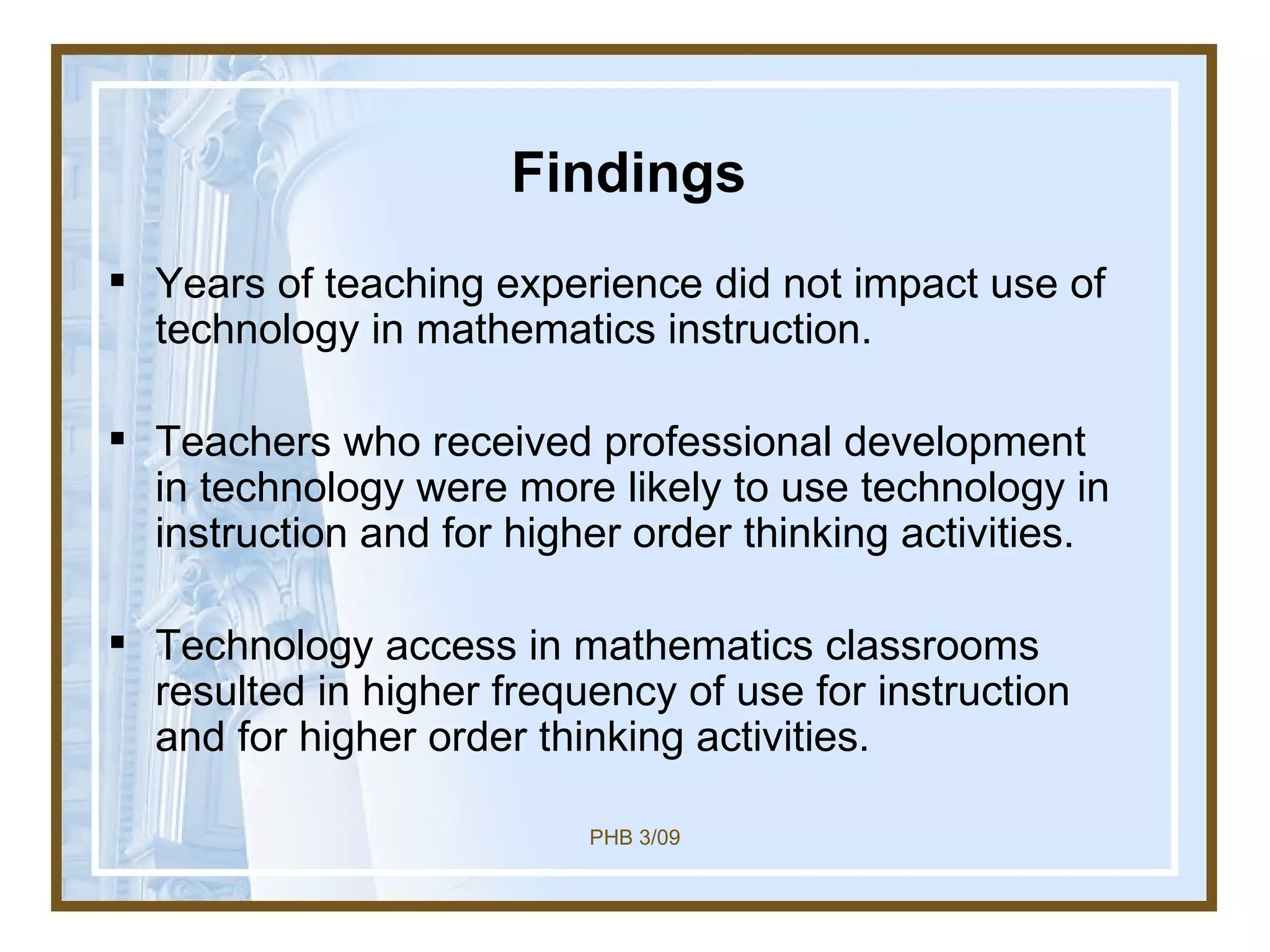 Findings Years of teaching experience did not impact use of technology in mathematics instruction. Teachers who received professional development in technology were more likely to use technology in instruction and for higher order thinking activities. Technology access in mathematics classrooms resulted in higher frequency of use for instruction and for higher order thinking activities. 