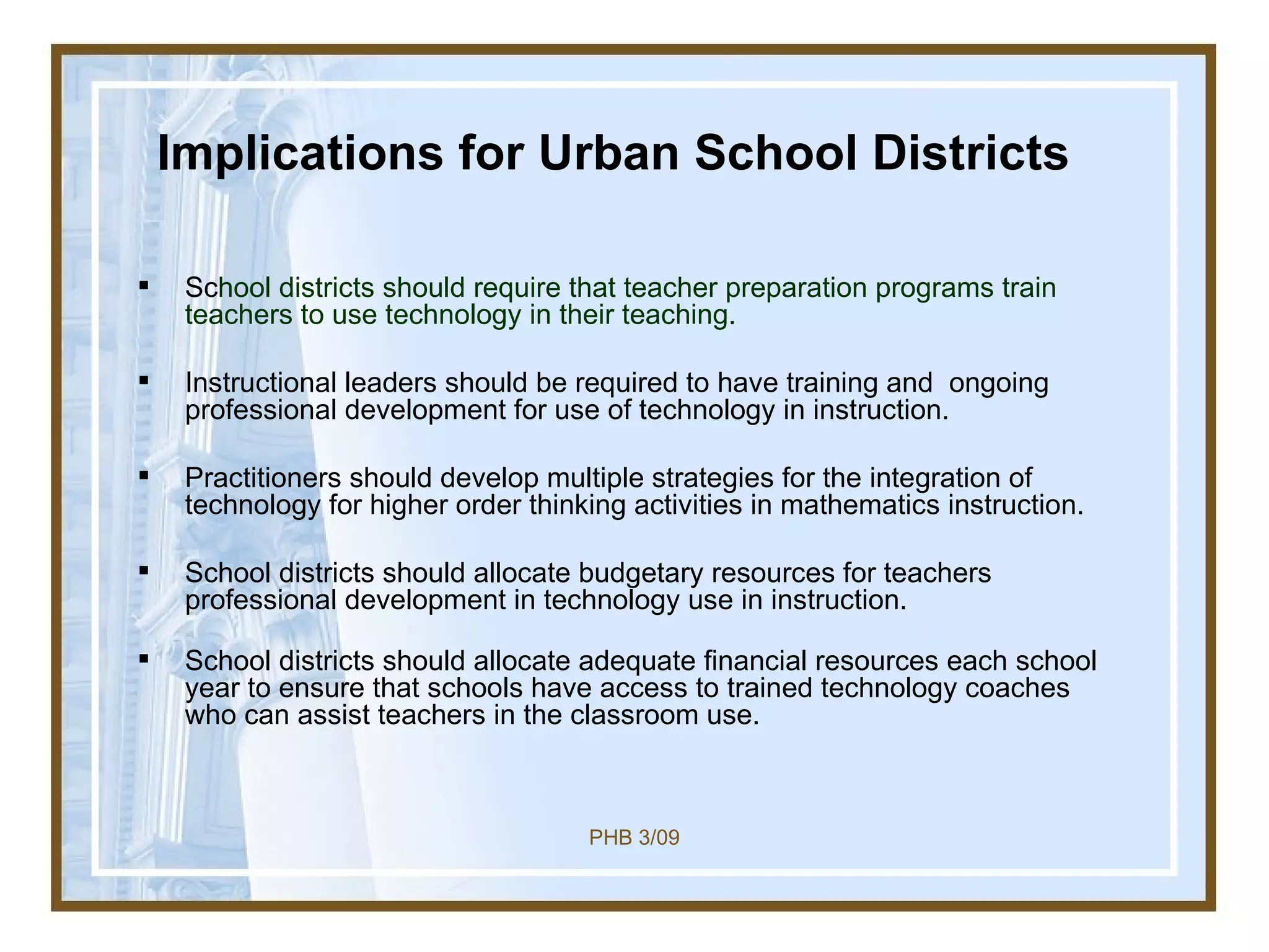 Implications for Urban School Districts Sc hool districts should require that teacher preparation programs train teachers to use technology in their teaching. Instructional leaders should be required to have training and  ongoing professional development for use of technology in instruction.  Practitioners should develop multiple strategies for the integration of technology for higher order thinking activities in mathematics instruction.  School districts should allocate budgetary resources for teachers professional development in technology use in instruction. School districts should allocate adequate financial resources each school year to ensure that schools have access to trained technology coaches who can assist teachers in the classroom use.  