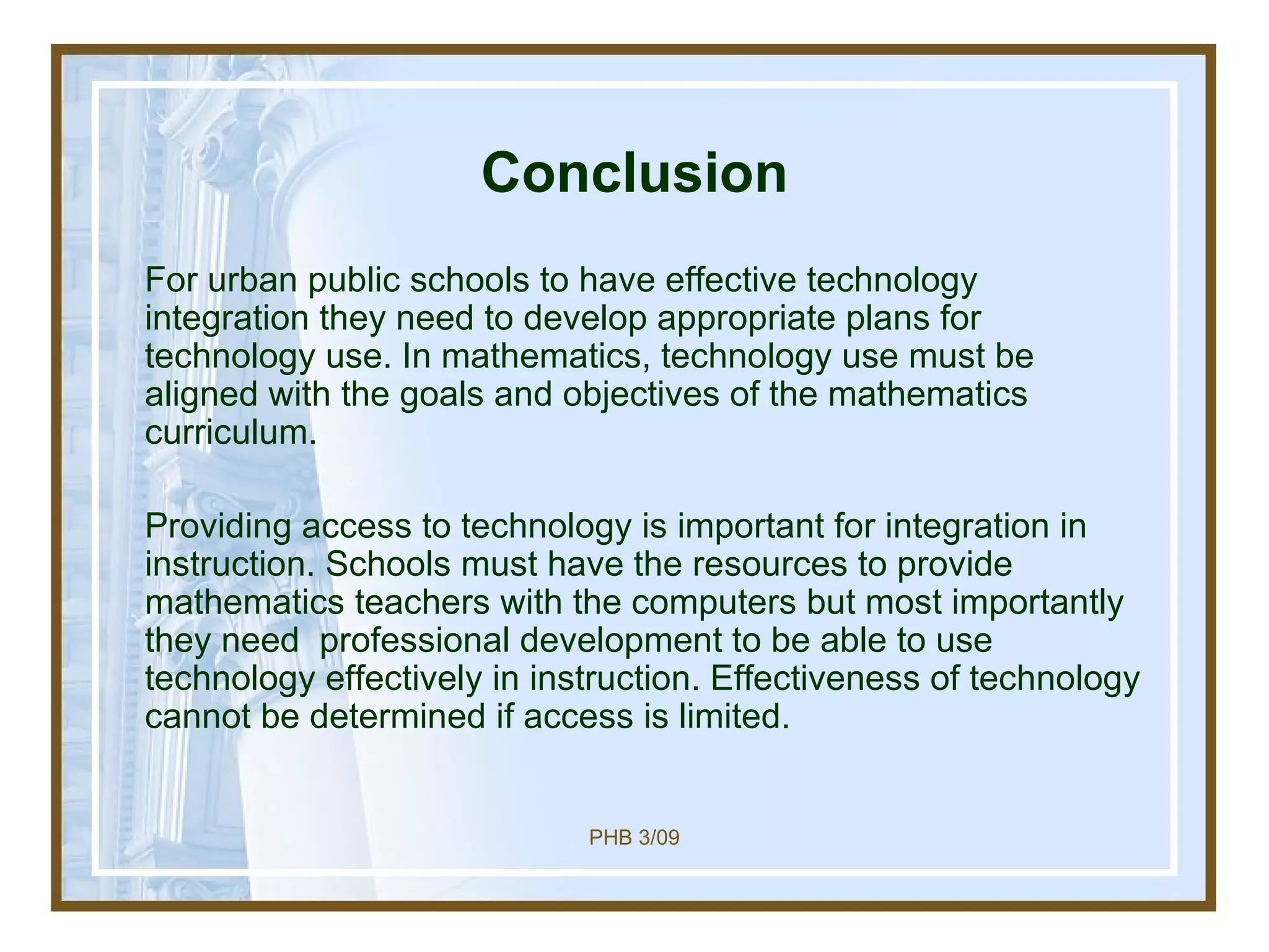 Conclusion For urban public schools to have effective technology integration they need to develop appropriate plans for technology use. In mathematics, technology use must be aligned with the goals and objectives of the mathematics curriculum.  Providing access to technology is important for integration in instruction. Schools must have the resources to provide mathematics teachers with the computers but most importantly they need  professional development to be able to use technology effectively in instruction. Effectiveness of technology cannot be determined if access is limited.  