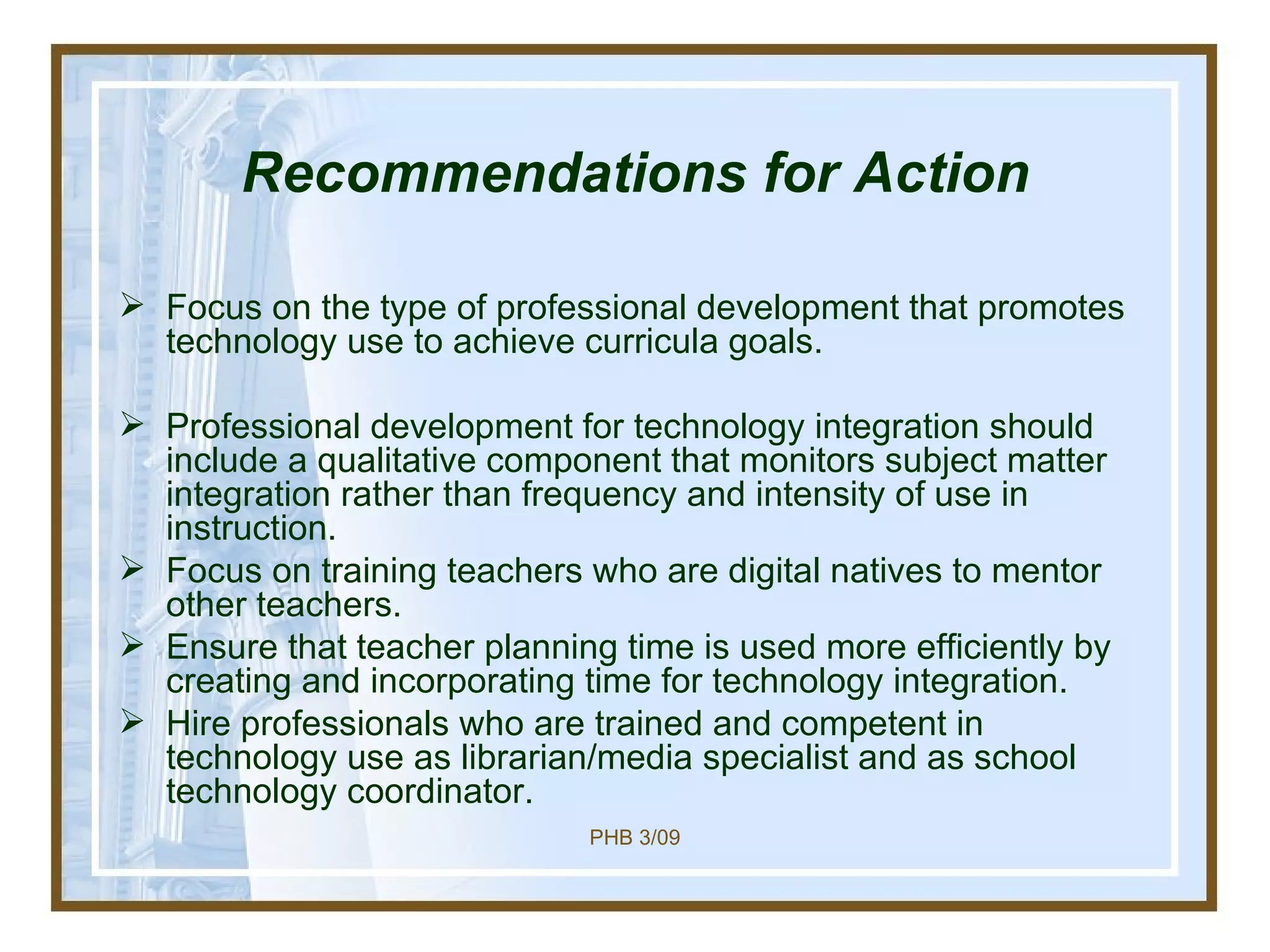 Recommendations for Action Focus on the type of professional development that promotes technology use to achieve curricula goals. Professional development for technology integration should include a qualitative component that monitors subject matter integration rather than frequency and intensity of use in instruction. Focus on training teachers who are digital natives to mentor other teachers. Ensure that teacher planning time is used more efficiently by creating and incorporating time for technology integration. Hire professionals who are trained and competent in technology use as librarian/media specialist and as school technology coordinator.  