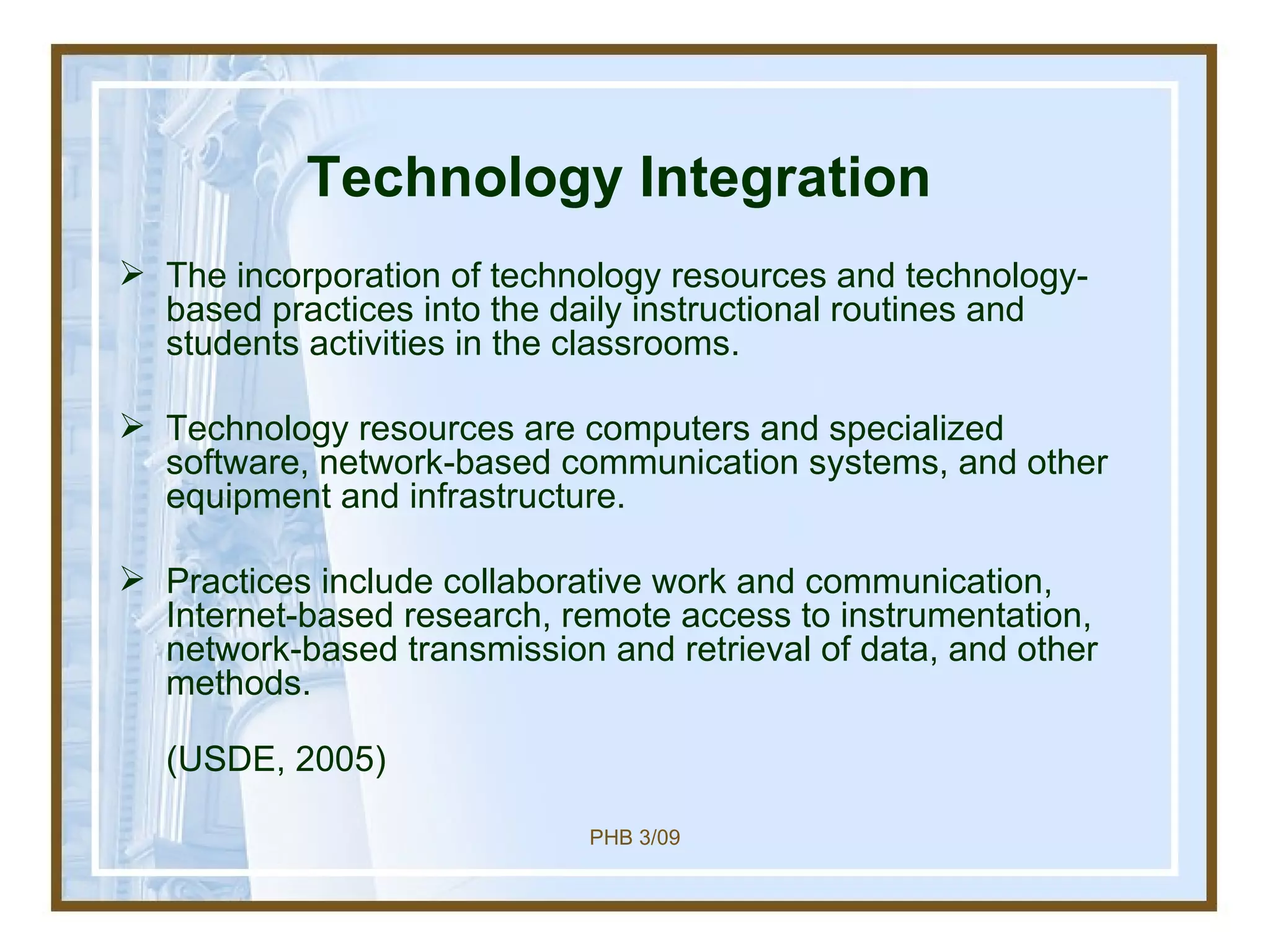 Technology Integration The incorporation of technology resources and technology-based practices into the daily instructional routines and students activities in the classrooms.  Technology resources are computers and specialized software, network-based communication systems, and other equipment and infrastructure.  Practices include collaborative work and communication, Internet-based research, remote access to instrumentation, network-based transmission and retrieval of data, and other methods.  (USDE, 2005) 