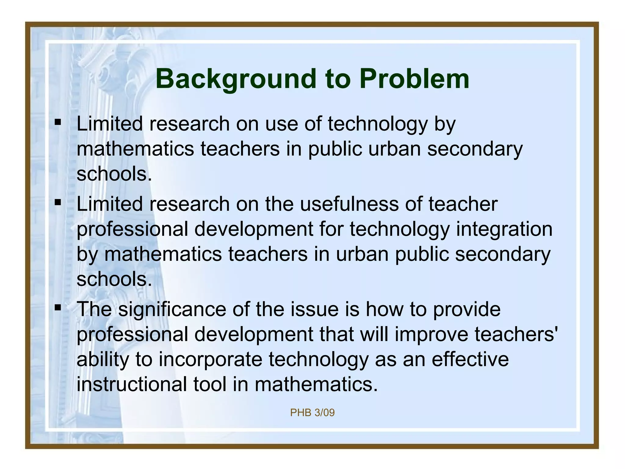 Background to Problem Limited research on use of technology by mathematics teachers in public urban secondary schools.  Limited research on the usefulness of teacher professional development for technology integration by mathematics teachers in urban public secondary schools. The significance of the issue is how to provide  professional development that will improve teachers' ability to incorporate technology as an effective instructional tool in mathematics. 
