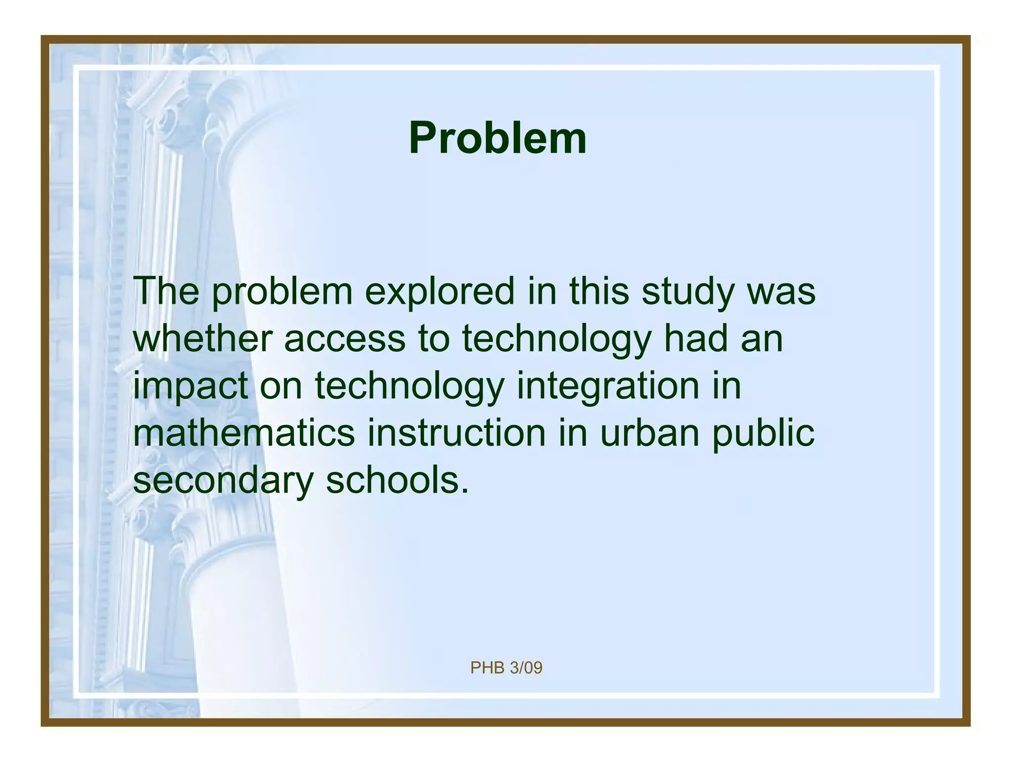 Problem The problem explored in this study was whether access to technology had an impact on technology integration in mathematics instruction in urban public secondary schools. 