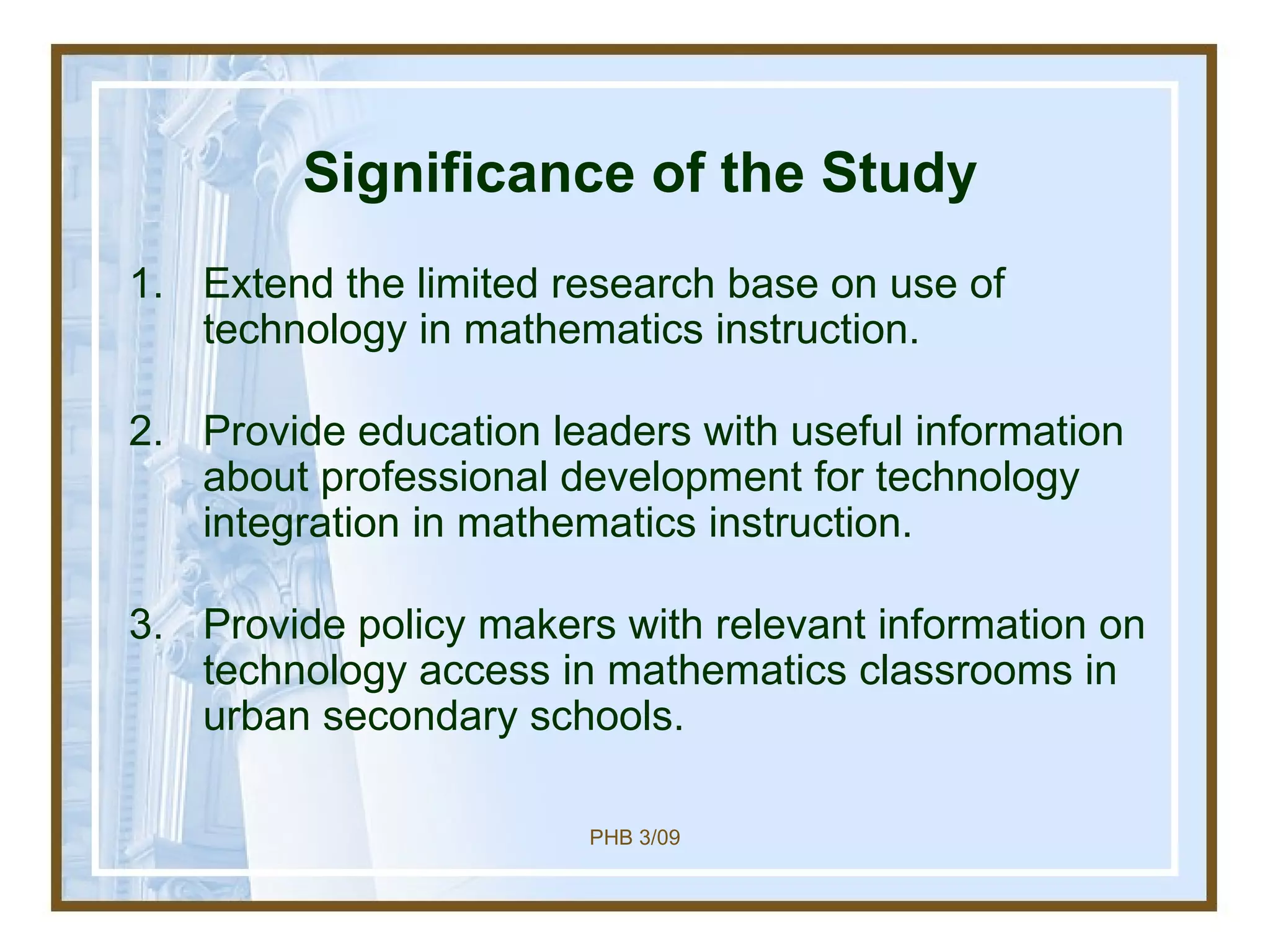 Significance of the Study Extend the limited research base on use of technology in mathematics instruction. Provide education leaders with useful information about professional development for technology integration in mathematics instruction. Provide policy makers with relevant information on technology access in mathematics classrooms in urban secondary schools. 
