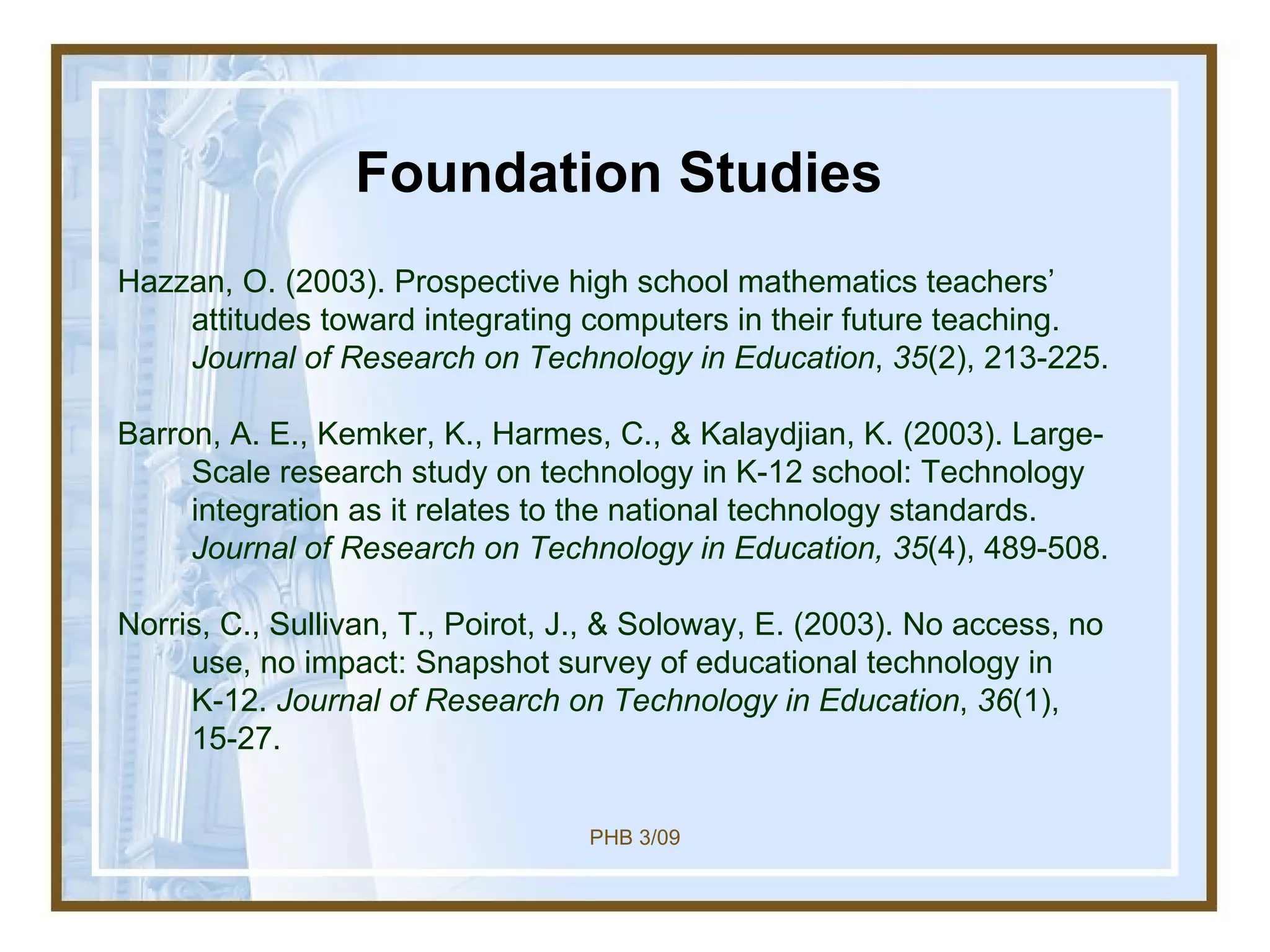 Foundation Studies Hazzan, O. (2003). Prospective high school mathematics teachers’ attitudes toward integrating computers in their future teaching.  Journal of Research on Technology in Education ,  35 (2), 213-225. Barron, A. E., Kemker, K., Harmes, C., & Kalaydjian, K. (2003). Large-Scale research study on technology in K-12 school: Technology integration as it relates to the national technology standards.  Journal of Research on Technology in Education, 35 (4), 489-508. Norris, C., Sullivan, T., Poirot, J., & Soloway, E. (2003). No access, no use, no impact: Snapshot survey of educational technology in K-12.  Journal of Research on Technology in Education ,  36 (1), 15-27. 