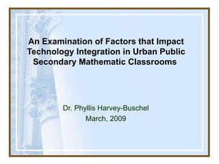 An Examination of  Factors that Impact Technology Integration in Urban Public Secondary Mathematic Classrooms  Dr. Phyllis Harvey-Buschel March, 2009 