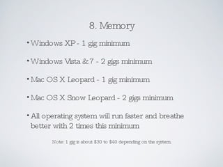 8. Memory Windows XP - 1 gig minimum Windows Vista & 7 - 2 gigs minimum Mac OS X Leopard - 1 gig minimum Mac OS X Snow Leopard - 2 gigs minimum All operating system will run faster and breathe better with 2 times this minimum Note: 1 gig is about $30 to $40 depending on the system. 