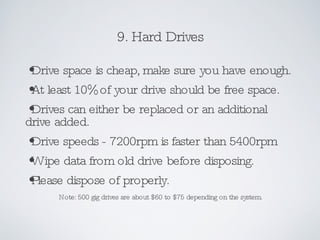 9. Hard Drives Drive space is cheap, make sure you have enough. At least 10% of your drive should be free space. Drives can either be replaced or an additional drive added. Drive speeds - 7200rpm is faster than 5400rpm Wipe data from old drive before disposing. Please dispose of properly. Note: 500 gig drives are about $60 to $75 depending on the system. 