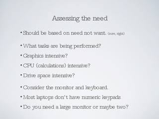 Assessing the need Should be based on need not want.  (sure, right) What tasks are being performed?  Graphics intensive? CPU (calculations) intensive? Drive space intensive? Consider the monitor and keyboard. Most laptops don’t have numeric keypads Do you need a large monitor or maybe two? 