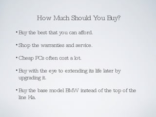 How Much Should You Buy? Buy the best that you can afford. Shop the warranties and service. Cheap PCs often cost a lot. Buy with the eye to extending its life later by upgrading it.  Buy the base model BMW instead of the top of the line Kia. 