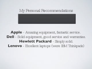 My Personal Recommendations Disclaimer! I have no vested interest in the companies or their products.  These are just my personal opinions. Apple  - Amazing equipment, fantastic service.  Dell  - Solid equipment, good service and warranties. Hewlett Packard  - Simply solid. Lenovo  - Excellent laptops (were IBM Thinkpads) 