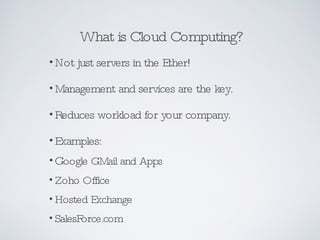 What is Cloud Computing? Not just servers in the Ether! Management and services are the key. Reduces workload for your company. Examples: G oogle GMail and Apps Zoho Office  Hosted Exchange SalesForce.com 