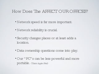How Does The AFFECT OUR OFFICES? Network speed is far more important. Network reliability is crucial. Security changes places or at least adds a location. Data ownership questions come into play. Our “PC”s can be less powerful and more portable.   (Think Apple iPad) 