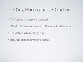 Cars, Planes and ... Couches The biggest change is locational. We don’t have to have an office or a fixed location. The data is where the job is. But... the data follows you home. 
