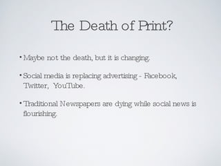 The Death of Print? Maybe not the death, but it is changing. Social media is replacing advertising - Facebook, Twitter,  YouTube. Traditional Newspapers are dying while social news is flourishing. 