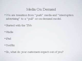 Media On Demand We are transition from “push” media and “interruption advertising” to a “pull” or on-demand model. Started with the TiVo Kindle iPad NetFlix So, what do your customers expect out of you? 