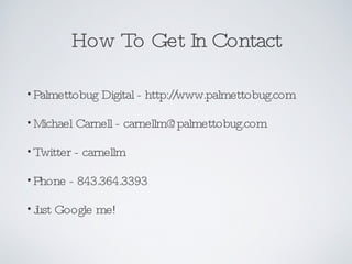 How To Get In Contact Palmettobug Digital - http://www.palmettobug.com Michael Carnell - carnellm@palmettobug.com Twitter - carnellm Phone - 843.364.3393 Just Google me! 