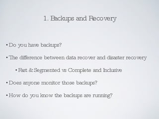 1. Backups and Recovery Do you have backups?  The difference between data recover and disaster recovery Fast & Segmented vs Complete and Inclusive Does anyone monitor those backups? How do you know the backups are running? 