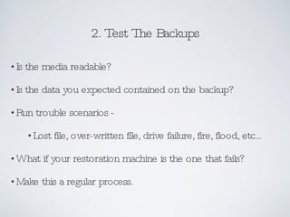 2. Test The Backups Is the media readable? Is the data you expected contained on the backup? Run trouble scenarios - Lost file, over-written file, drive failure, fire, flood, etc... What if your restoration machine is the one that fails? Make this a regular process. 